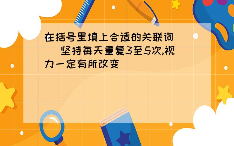 在括号里填上合适的关联词 （ ）坚持每天重复3至5次,视力一定有所改变