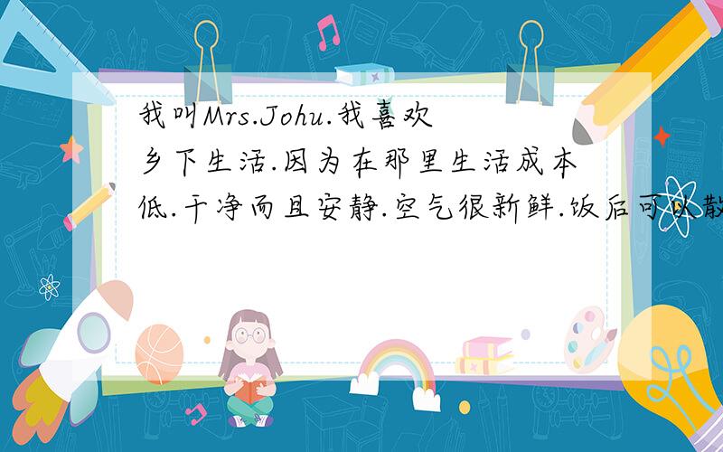 我叫Mrs.Johu.我喜欢乡下生活.因为在那里生活成本低.干净而且安静.空气很新鲜.饭后可以散步.邻居们也很友好.那里