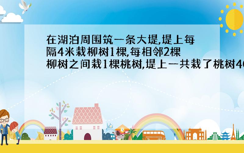 在湖泊周围筑一条大堤,堤上每隔4米栽柳树1棵,每相邻2棵柳树之间栽1棵桃树,堤上一共栽了桃树400棵,这条