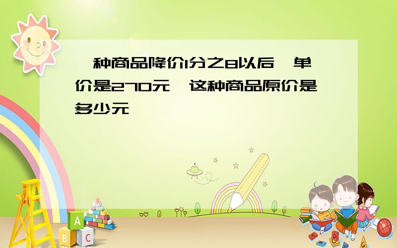 一种商品降价1分之8以后,单价是270元,这种商品原价是多少元