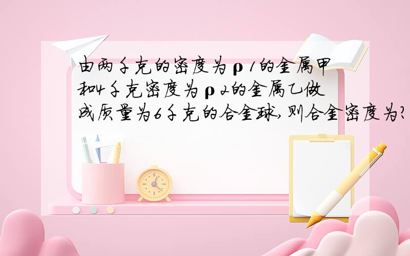 由两千克的密度为ρ1的金属甲和4千克密度为ρ2的金属乙做成质量为6千克的合金球,则合金密度为?