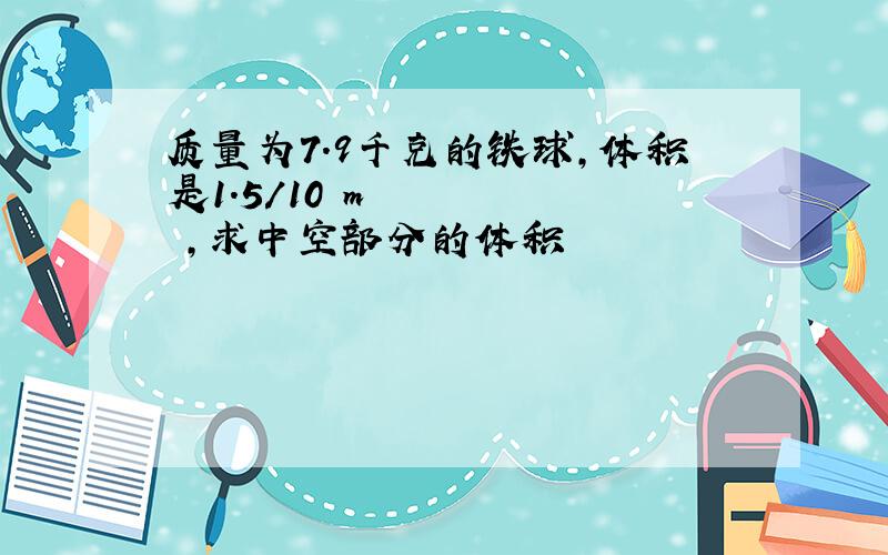 质量为7.9千克的铁球,体积是1.5/10³m³,求中空部分的体积