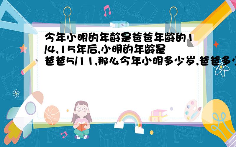 今年小明的年龄是爸爸年龄的1/4,15年后,小明的年龄是爸爸5/11,那么今年小明多少岁,爸爸多少岁?