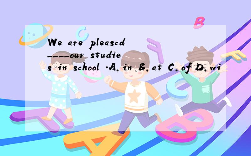 We are pleascd____our studies in school .A,in B,at C,of D,wi