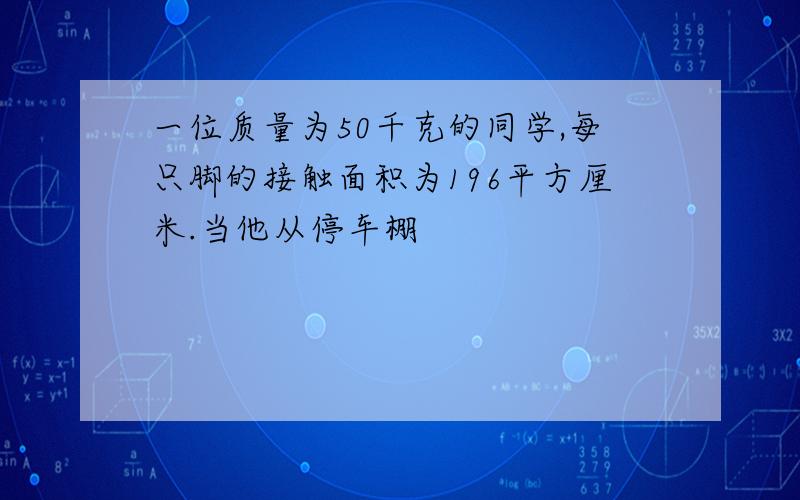 一位质量为50千克的同学,每只脚的接触面积为196平方厘米.当他从停车棚