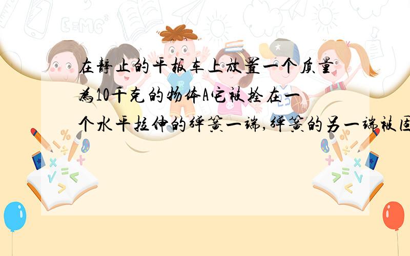 在静止的平板车上放置一个质量为10千克的物体A它被拴在一个水平拉伸的弹簧一端,弹簧的另一端被固定,且处