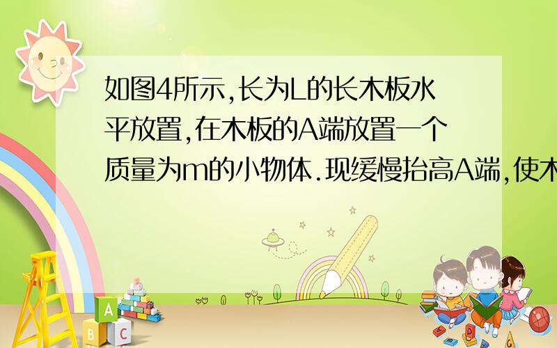 如图4所示,长为L的长木板水平放置,在木板的A端放置一个质量为m的小物体.现缓慢抬高A端,使木板以左端为轴转动.当木板转