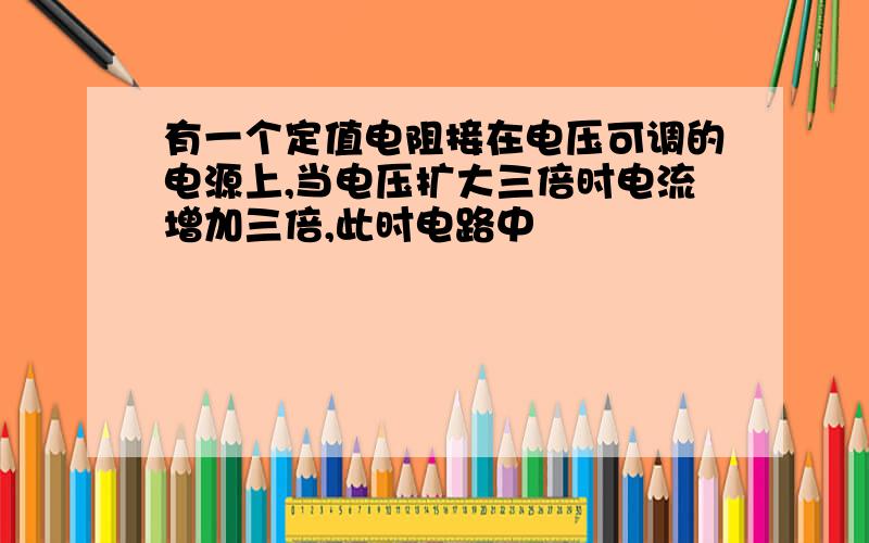 有一个定值电阻接在电压可调的电源上,当电压扩大三倍时电流增加三倍,此时电路中