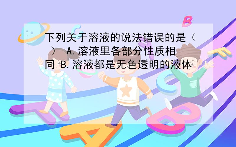 下列关于溶液的说法错误的是（ ） A.溶液里各部分性质相同 B.溶液都是无色透明的液体