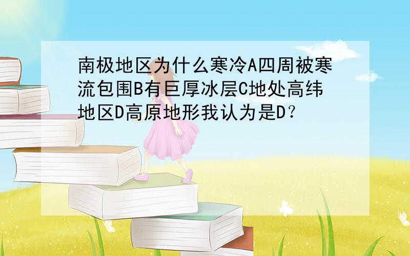 南极地区为什么寒冷A四周被寒流包围B有巨厚冰层C地处高纬地区D高原地形我认为是D？