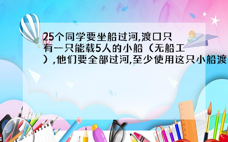 25个同学要坐船过河,渡口只有一只能载5人的小船（无船工）,他们要全部过河,至少使用这只小船渡河几次?