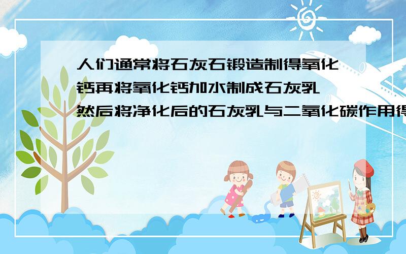 人们通常将石灰石锻造制得氧化钙再将氧化钙加水制成石灰乳,然后将净化后的石灰乳与二氧化碳作用得到碳酸