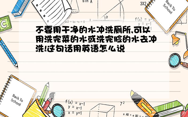 不要用干净的水冲洗厕所,可以用洗完菜的水或洗完脸的水去冲洗!这句话用英语怎么说