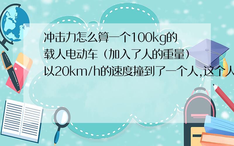 冲击力怎么算一个100kg的载人电动车（加入了人的重量）以20km/h的速度撞到了一个人,这个人承受的力多大?