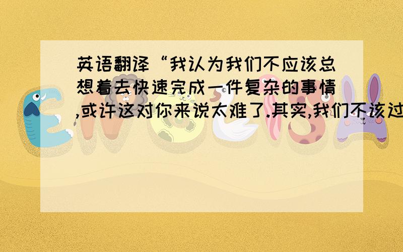 英语翻译“我认为我们不应该总想着去快速完成一件复杂的事情,或许这对你来说太难了.其实,我们不该过份急切,放慢节奏,打好基