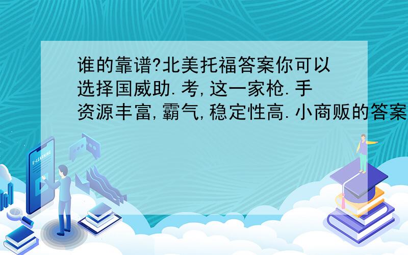 谁的靠谱?北美托福答案你可以选择国威助.考,这一家枪.手资源丰富,霸气,稳定性高.小商贩的答案不能要,因为不靠谱.我买的