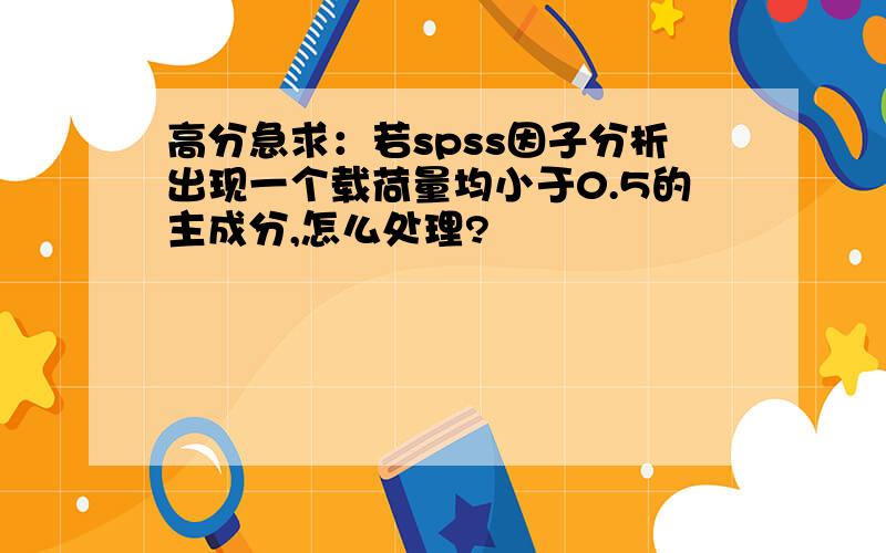 高分急求：若spss因子分析出现一个载荷量均小于0.5的主成分,怎么处理?