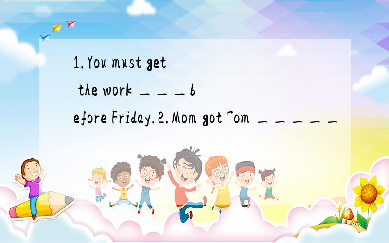 1.You must get the work ___before Friday.2.Mom got Tom _____