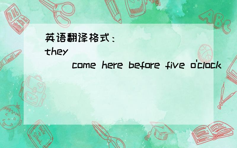 英语翻译格式：______ they _____ _____ come here before five o'clock