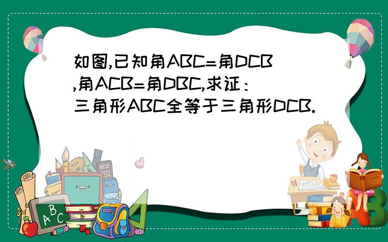 如图,已知角ABC=角DCB,角ACB=角DBC,求证：三角形ABC全等于三角形DCB.