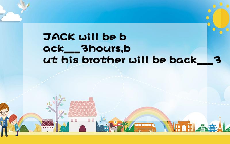 JACK will be back___3hours,but his brother will be back___3