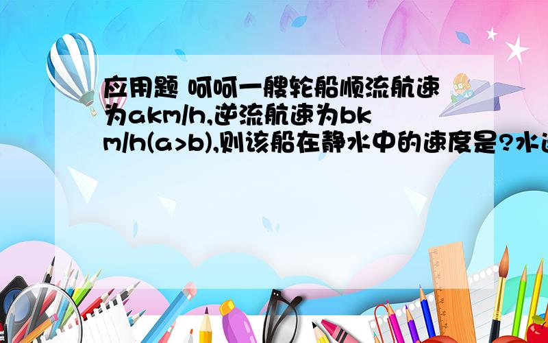 应用题 呵呵一艘轮船顺流航速为akm/h,逆流航速为bkm/h(a>b),则该船在静水中的速度是?水速是?某市为更有效地