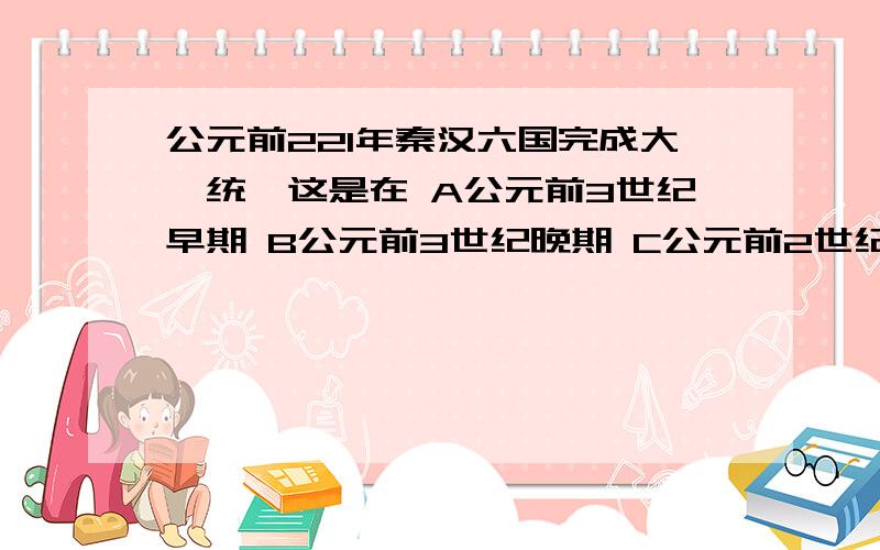 公元前221年秦汉六国完成大一统,这是在 A公元前3世纪早期 B公元前3世纪晚期 C公元前2世纪早期 D公园前 D