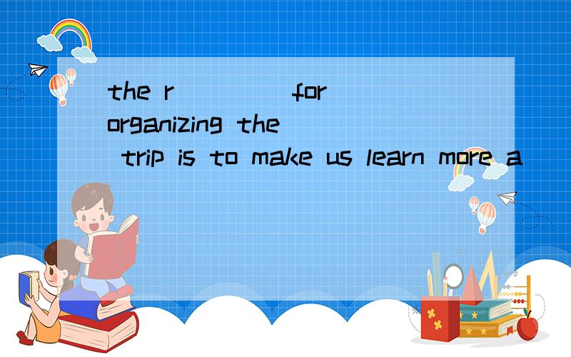 the r____ for organizing the trip is to make us learn more a