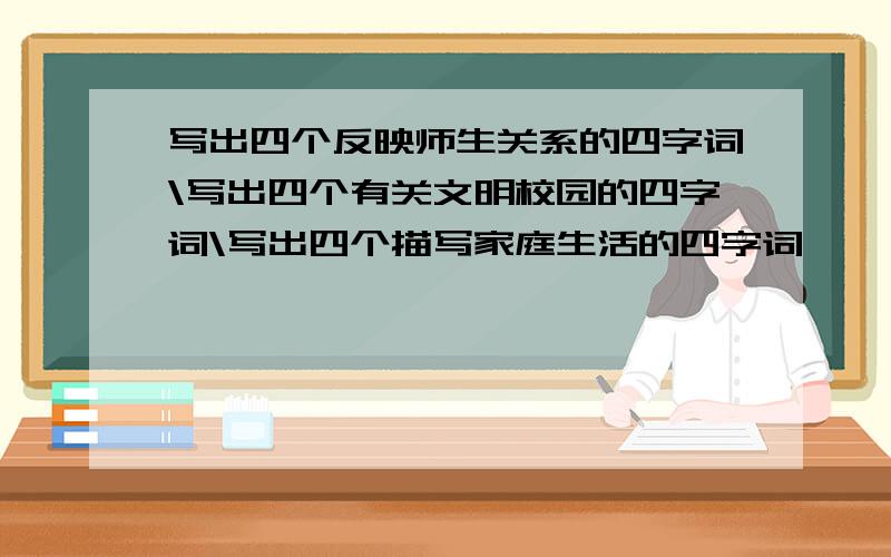 写出四个反映师生关系的四字词\写出四个有关文明校园的四字词\写出四个描写家庭生活的四字词