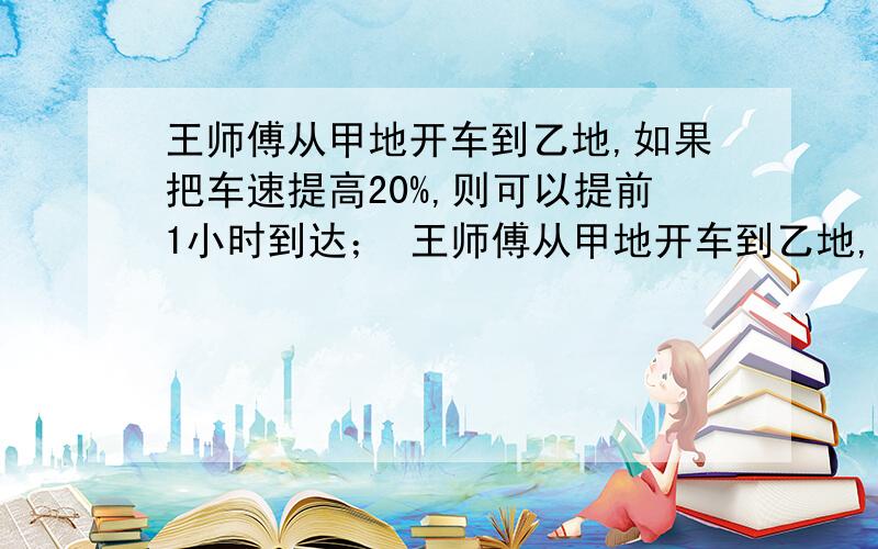 王师傅从甲地开车到乙地,如果把车速提高20%,则可以提前1小时到达； 王师傅从甲地开车到乙地,如果把车