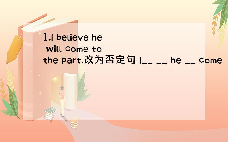 1.I believe he will come to the part.改为否定句 I__ __ he __ come