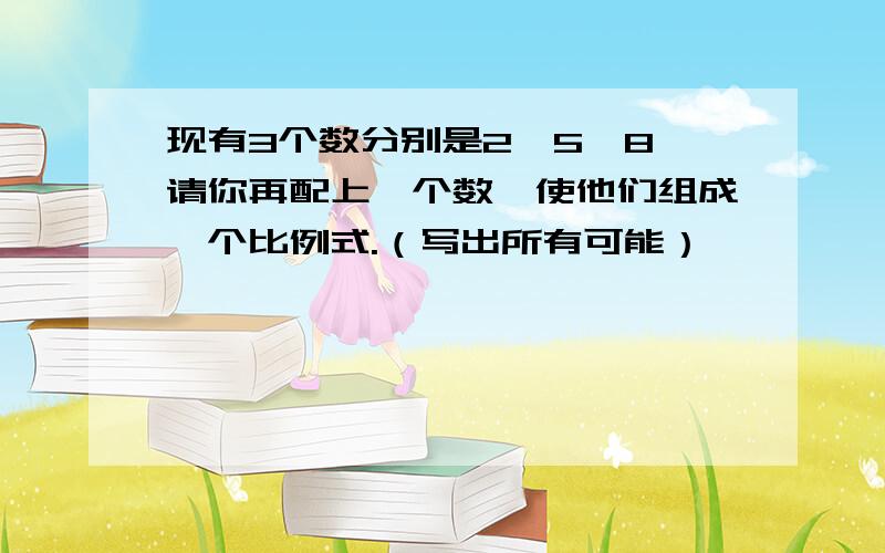 现有3个数分别是2,5,8,请你再配上一个数,使他们组成一个比例式.（写出所有可能）