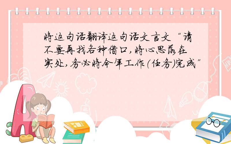 将这句话翻译这句话文言文“请不要再找各种借口,将心思落在实处,务必将今年工作（任务）完成”