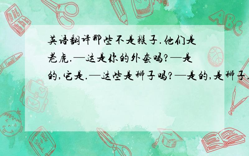 英语翻译那些不是猴子.他们是老虎.—这是你的外套吗?—是的,它是.—这些是狮子吗?—是的,是狮子.那些是狐狸.桌子上有三