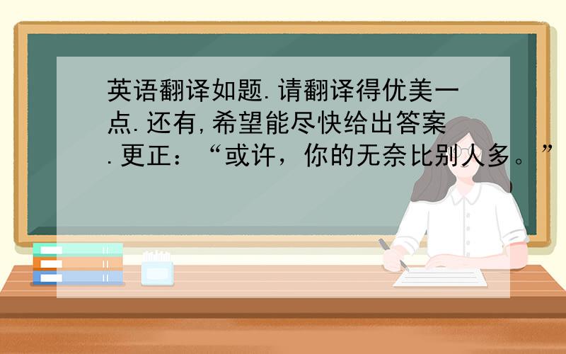 英语翻译如题.请翻译得优美一点.还有,希望能尽快给出答案.更正：“或许，你的无奈比别人多。”