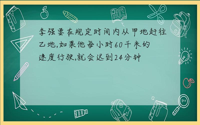 李强要在规定时间内从甲地赶往乙地,如果他每小时60千米的速度行驶,就会迟到24分钟