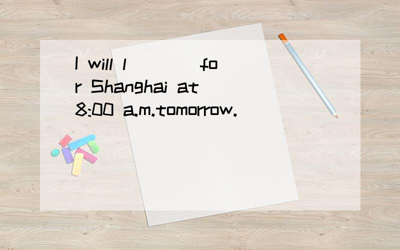 I will l____for Shanghai at 8:00 a.m.tomorrow.