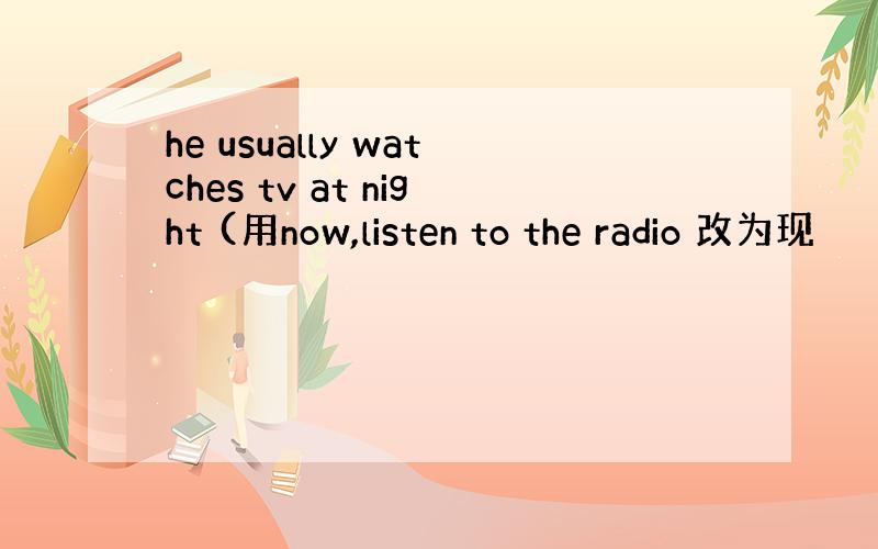 he usually watches tv at night (用now,listen to the radio 改为现