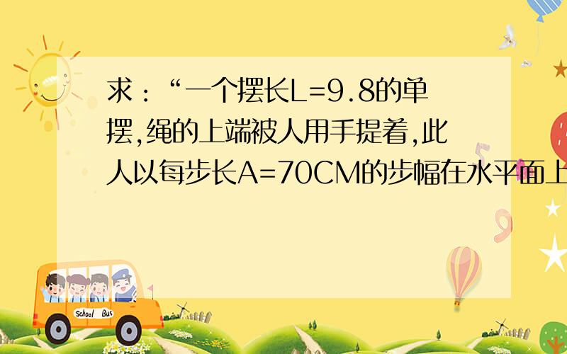 求：“一个摆长L=9.8的单摆,绳的上端被人用手提着,此人以每步长A=70CM的步幅在水平面上匀速行走.人的速度数值多大