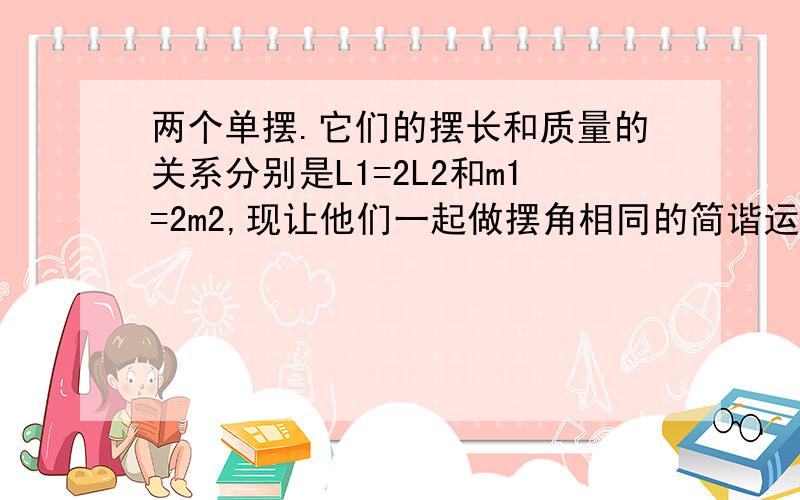 两个单摆.它们的摆长和质量的关系分别是L1=2L2和m1=2m2,现让他们一起做摆角相同的简谐运动,则它们在运动中的最大