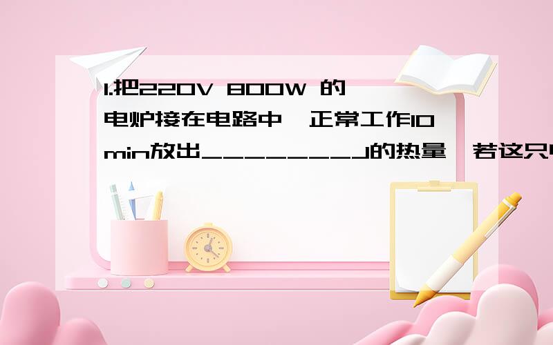 1.把220V 800W 的电炉接在电路中,正常工作10min放出_______J的热量,若这只电炉两端实际电压是198