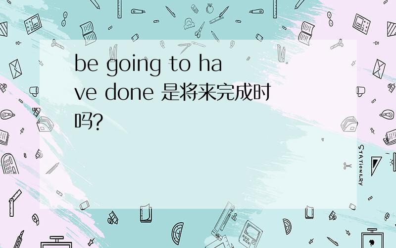 be going to have done 是将来完成时吗?