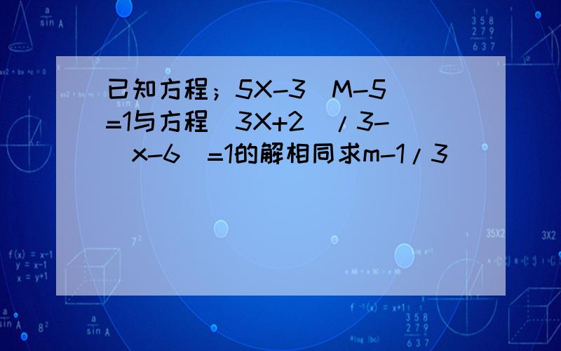 已知方程；5X-3(M-5）=1与方程（3X+2）/3-（x-6)=1的解相同求m-1/3