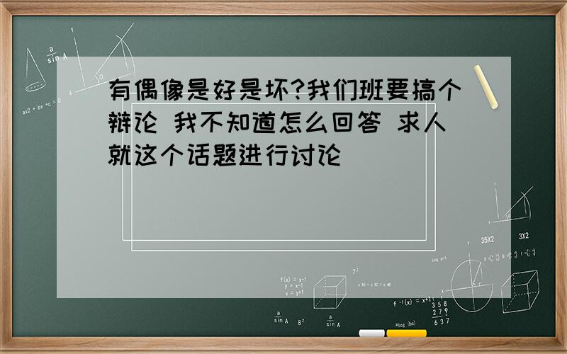 有偶像是好是坏?我们班要搞个辩论 我不知道怎么回答 求人就这个话题进行讨论