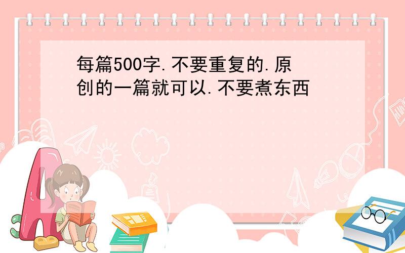 每篇500字.不要重复的.原创的一篇就可以.不要煮东西