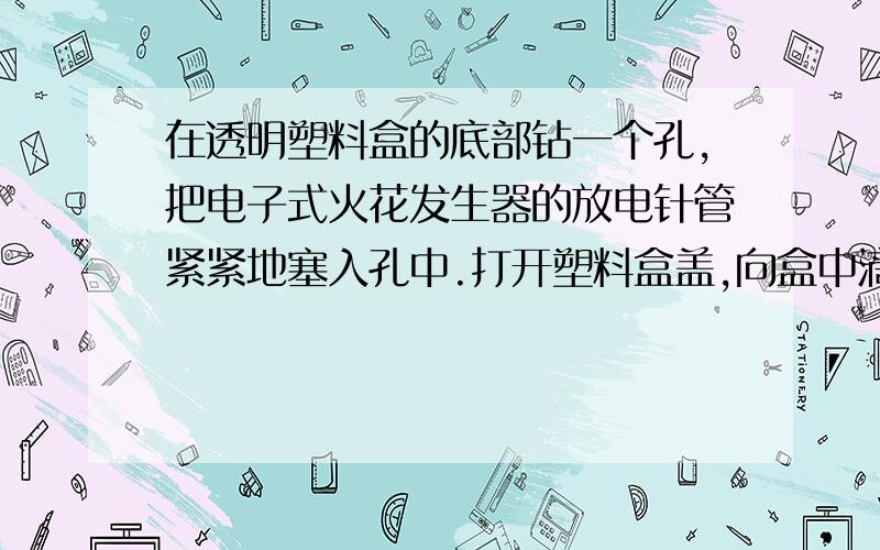 在透明塑料盒的底部钻一个孔,把电子式火花发生器的放电针管紧紧地塞入孔中.打开塑料盒盖,向盒中滴入数滴酒精,再将盒盖盖紧,