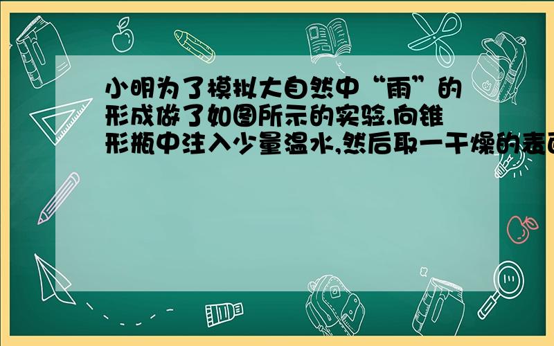 小明为了模拟大自然中“雨”的形成做了如图所示的实验.向锥形瓶中注入少量温水,然后取一干燥的表面皿盖的瓶口,在表面皿中放置