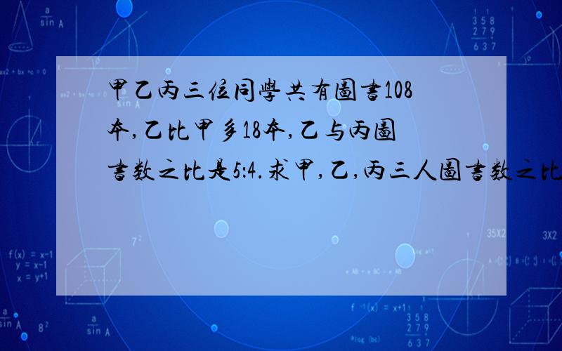 甲乙丙三位同学共有图书108本,乙比甲多18本,乙与丙图书数之比是5：4.求甲,乙,丙三人图书数之比?