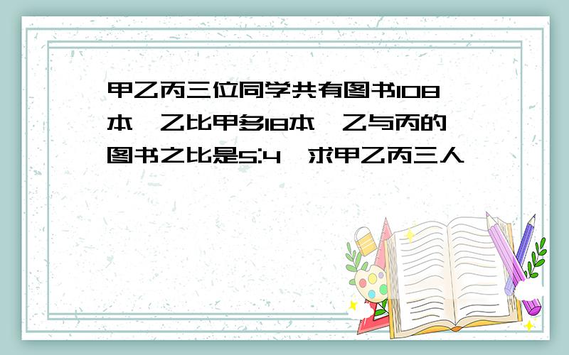 甲乙丙三位同学共有图书108本,乙比甲多18本,乙与丙的图书之比是5:4,求甲乙丙三人