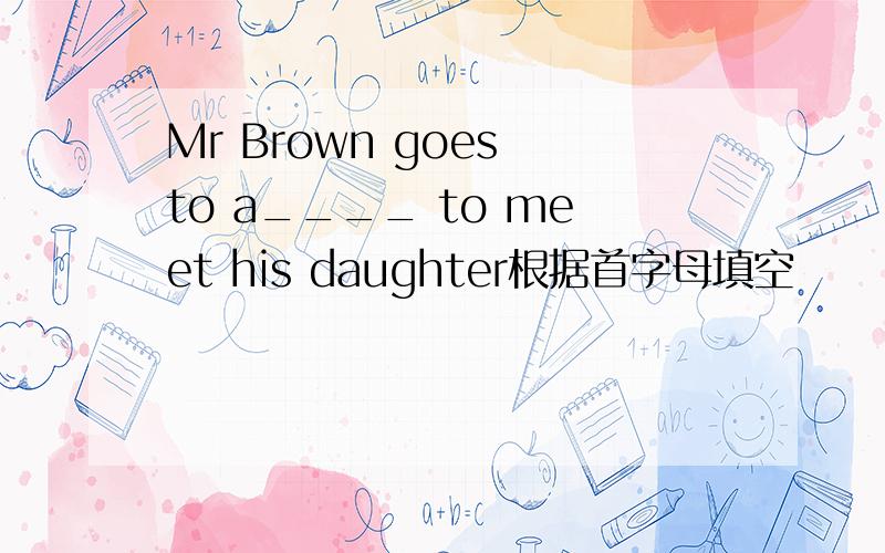 Mr Brown goes to a____ to meet his daughter根据首字母填空